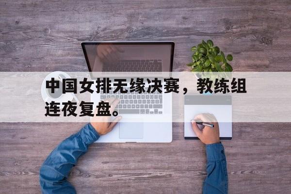 浩瀚体育电竞app-中国女排无缘决赛，教练组连夜复盘。