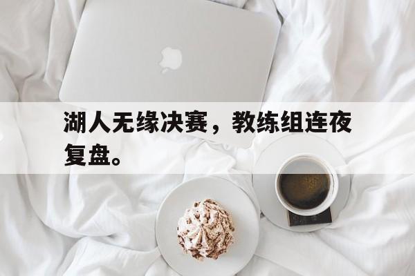 浩瀚体育电竞官方入口-湖人无缘决赛，教练组连夜复盘。