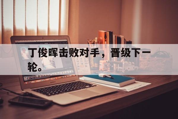 浩瀚体育电竞app-丁俊晖击败对手，晋级下一轮。