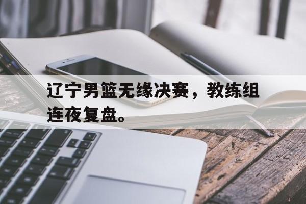 浩瀚体育电竞官方入口-辽宁男篮无缘决赛，教练组连夜复盘。