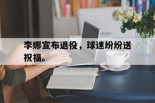 浩瀚体育电竞官网注册-李娜宣布退役，球迷纷纷送祝福。