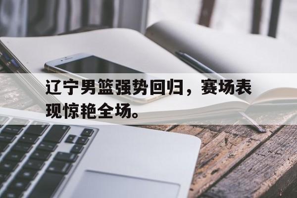 浩瀚体育电竞app-辽宁男篮强势回归，赛场表现惊艳全场。