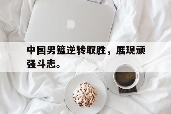 浩瀚体育电竞app-中国男篮逆转取胜，展现顽强斗志。