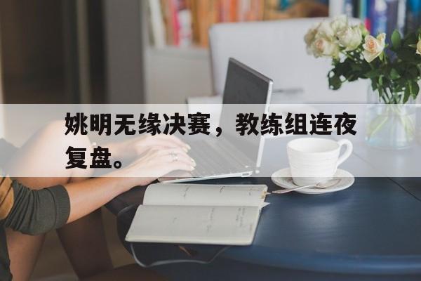 浩瀚体育电竞官网注册-姚明无缘决赛，教练组连夜复盘。
