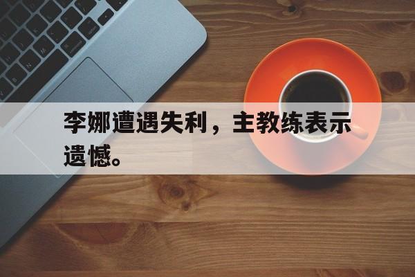 浩瀚体育电竞app-李娜遭遇失利，主教练表示遗憾。