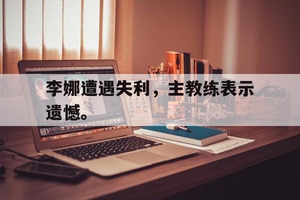 浩瀚体育电竞app-李娜遭遇失利，主教练表示遗憾。