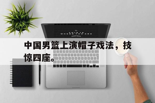 浩瀚体育电竞官方入口-中国男篮上演帽子戏法，技惊四座。