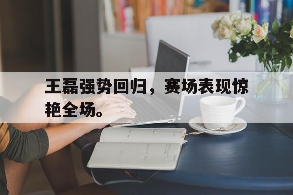 浩瀚体育电竞官网注册-王磊强势回归，赛场表现惊艳全场。